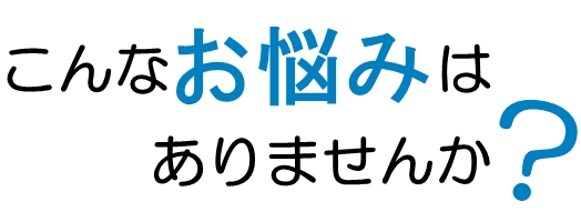 こんなお悩みはありませんか？